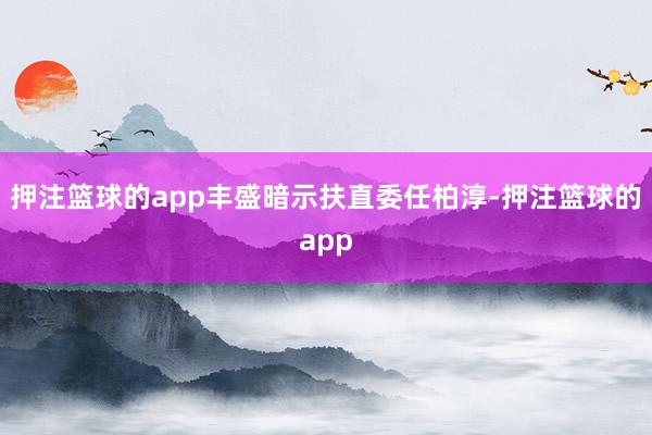 押注篮球的app丰盛暗示扶直委任柏淳-押注篮球的app