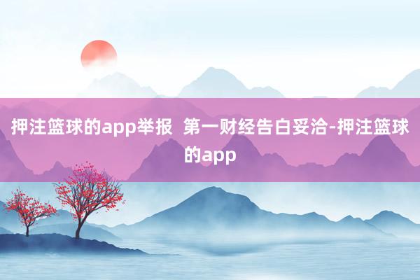 押注篮球的app举报  第一财经告白妥洽-押注篮球的app